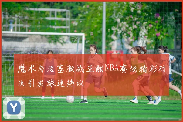 魔术与活塞激战正酣NBA赛场精彩对决引发球迷热议