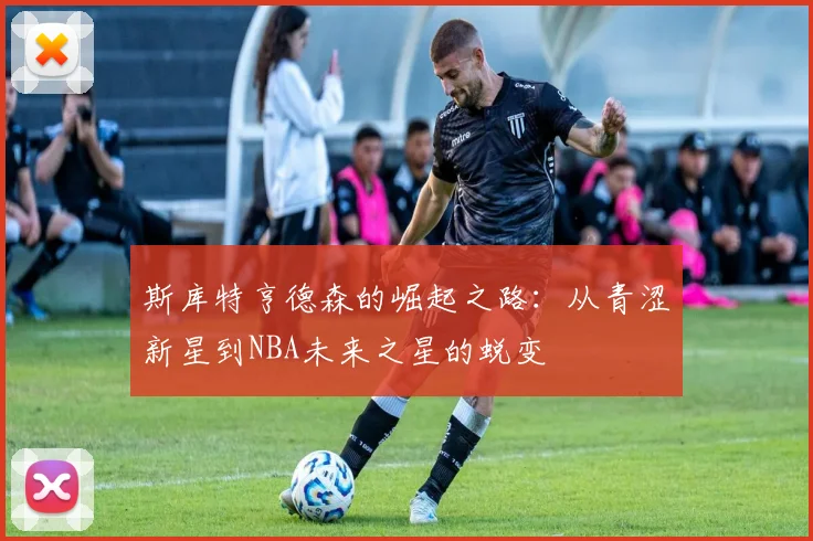 斯库特亨德森的崛起之路：从青涩新星到NBA未来之星的蜕变