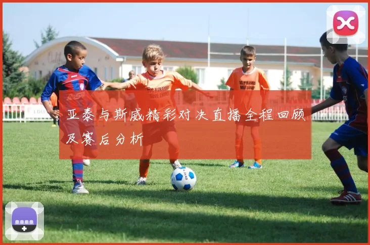 亚泰与斯威精彩对决直播全程回顾及赛后分析