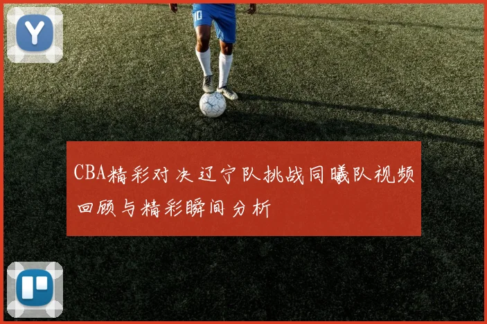 CBA精彩对决辽宁队挑战同曦队视频回顾与精彩瞬间分析