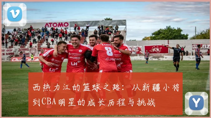 西热力江的篮球之路：从新疆小将到CBA明星的成长历程与挑战