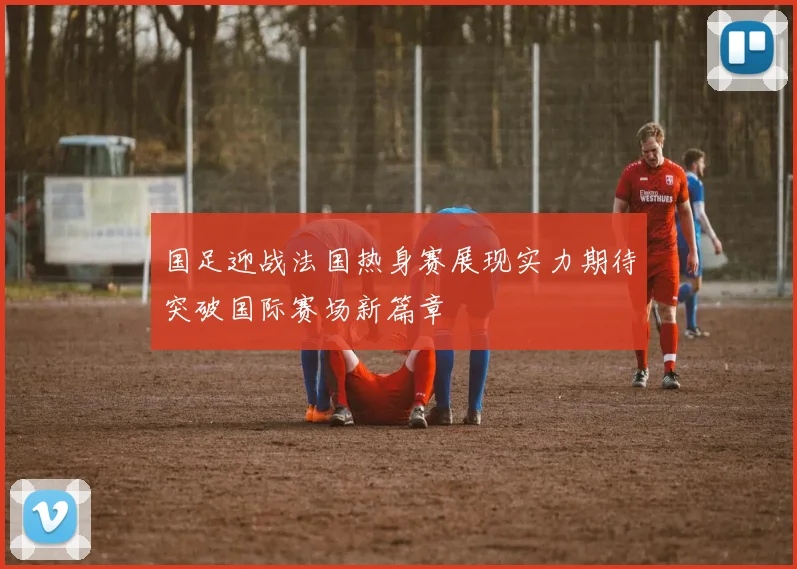 国足迎战法国热身赛展现实力期待突破国际赛场新篇章