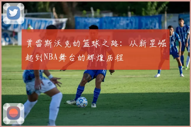 贾雷斯沃克的篮球之路：从新星崛起到NBA舞台的辉煌历程