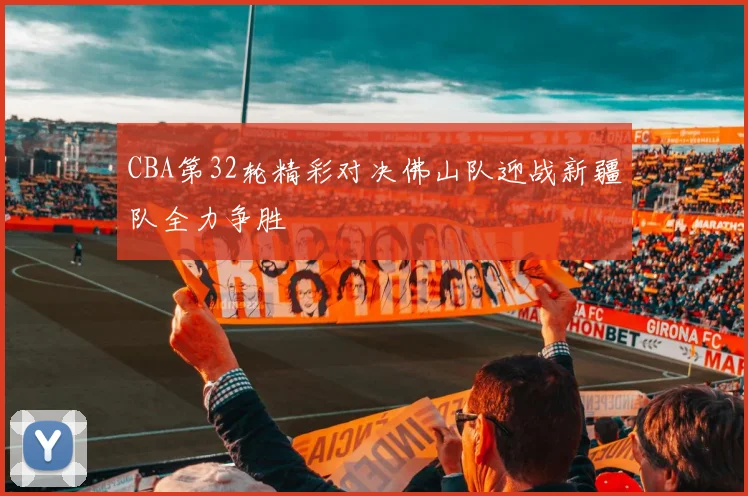 CBA第32轮精彩对决佛山队迎战新疆队全力争胜