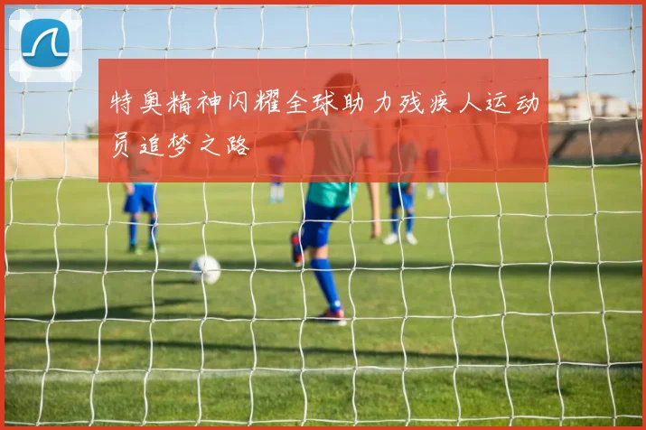 特奥精神闪耀全球助力残疾人运动员追梦之路