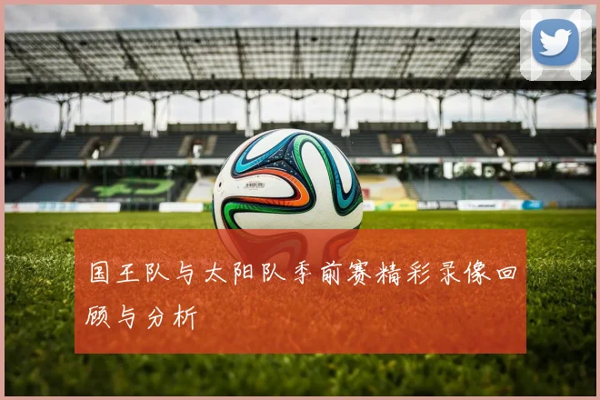国王队与太阳队季前赛精彩录像回顾与分析