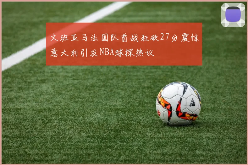 文班亚马法国队首战狂砍27分震惊意大利引发NBA球探热议
