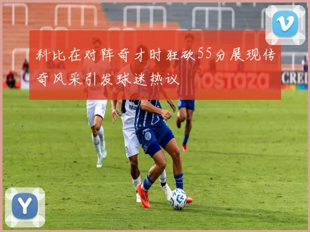 科比在对阵奇才时狂砍55分展现传奇风采引发球迷热议