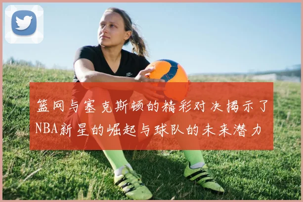 篮网与塞克斯顿的精彩对决揭示了NBA新星的崛起与球队的未来潜力