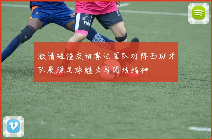 激情碰撞友谊赛法国队对阵西班牙队展现足球魅力与团结精神