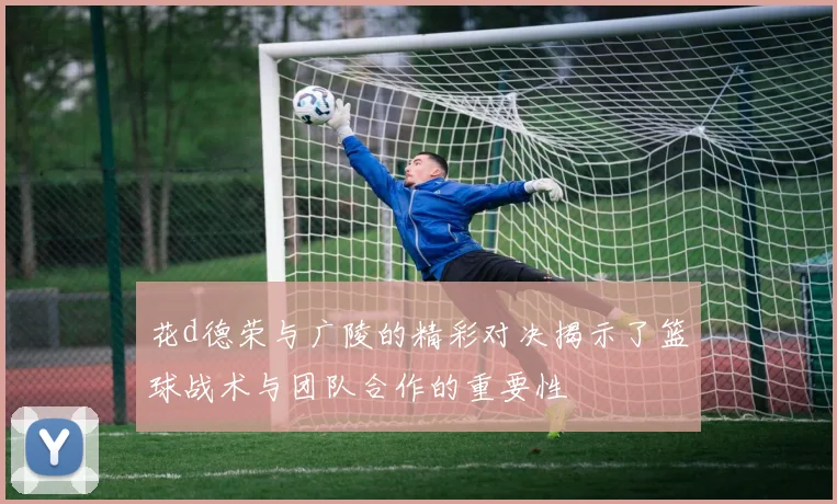 花d德荣与广陵的精彩对决揭示了篮球战术与团队合作的重要性