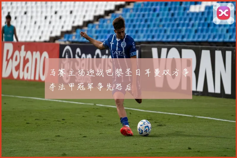 马赛主场迎战巴黎圣日耳曼双方争夺法甲冠军争先恐后