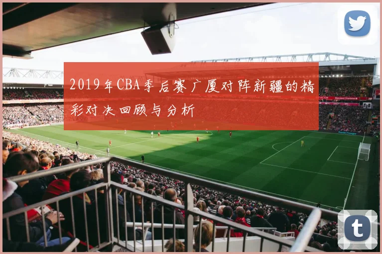 2019年CBA季后赛广厦对阵新疆的精彩对决回顾与分析