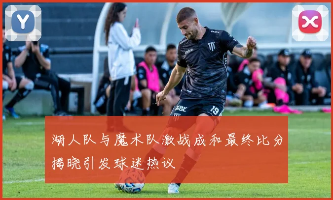 湖人队与魔术队激战成和最终比分揭晓引发球迷热议