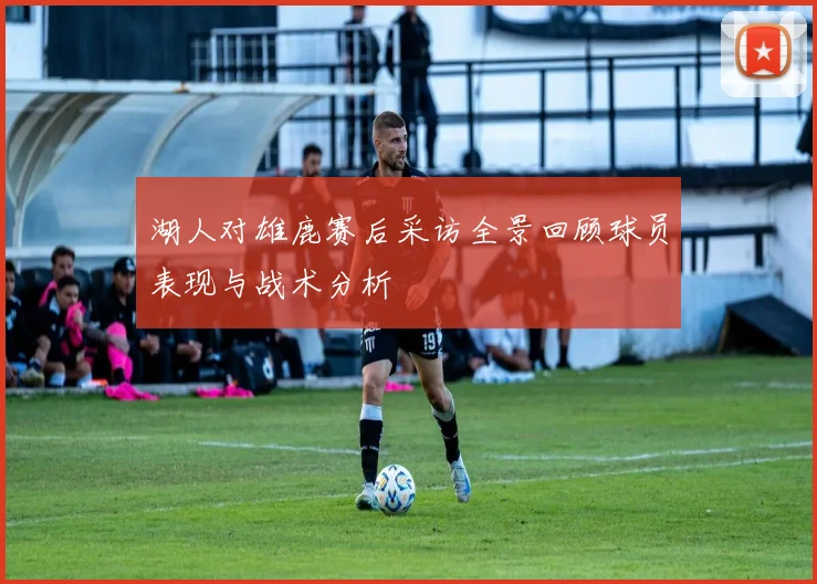 湖人对雄鹿赛后采访全景回顾球员表现与战术分析