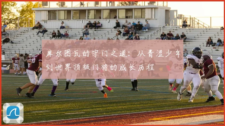 库尔图瓦的守门之道：从青涩少年到世界顶级门将的成长历程
