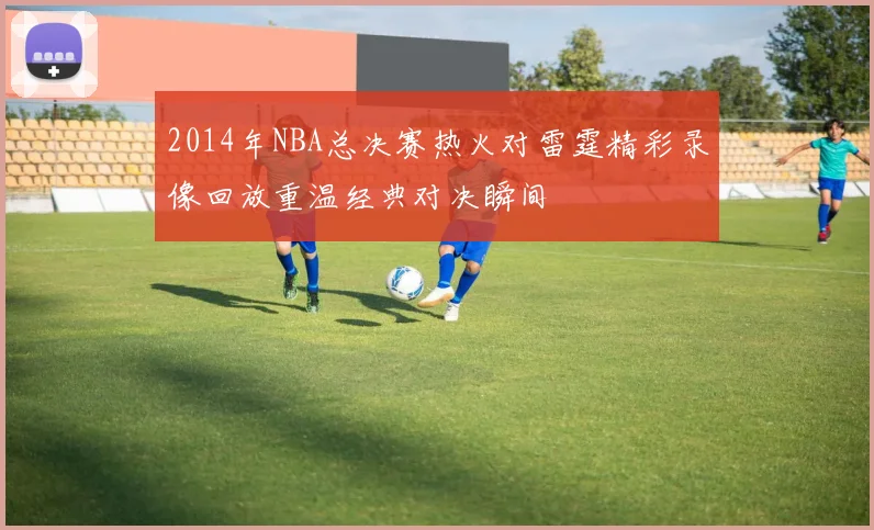 2014年NBA总决赛热火对雷霆精彩录像回放重温经典对决瞬间