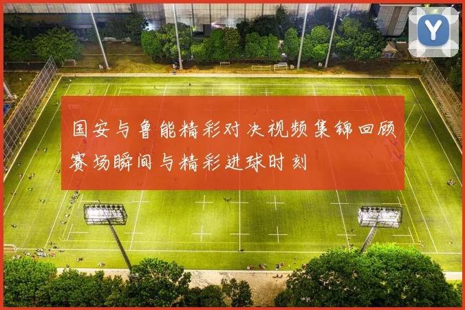 国安与鲁能精彩对决视频集锦回顾赛场瞬间与精彩进球时刻