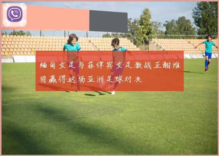 缅甸女足与菲律宾女足激战正酣谁将赢得这场亚洲足球对决