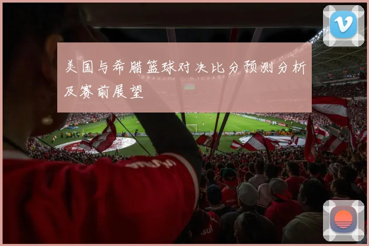 美国与希腊篮球对决比分预测分析及赛前展望