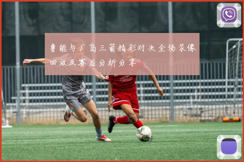 鲁能与广岛三箭精彩对决全场录像回放及赛后分析分享