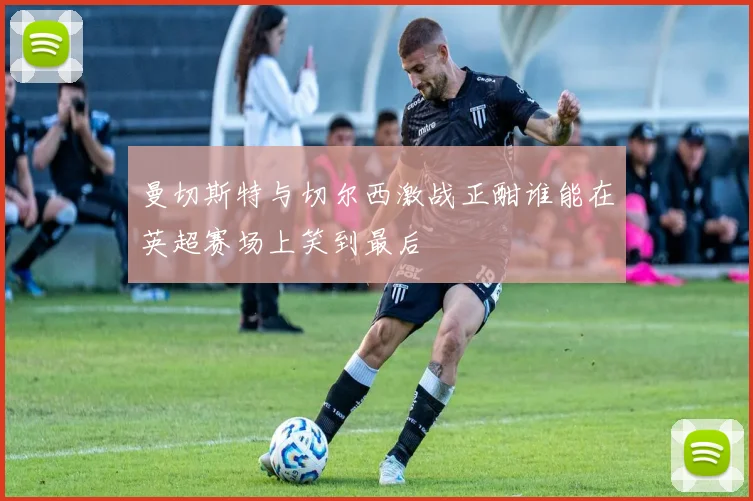 曼切斯特与切尔西激战正酣谁能在英超赛场上笑到最后