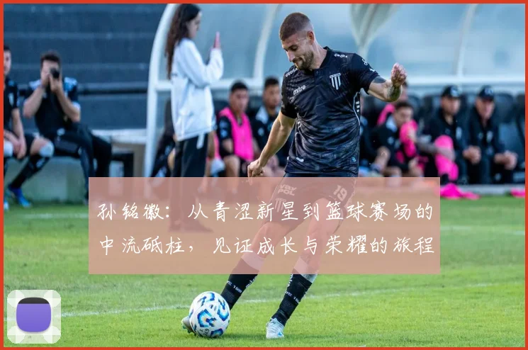 孙铭徽：从青涩新星到篮球赛场的中流砥柱，见证成长与荣耀的旅程