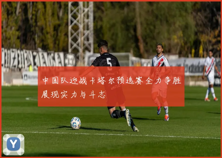 中国队迎战卡塔尔预选赛全力争胜展现实力与斗志