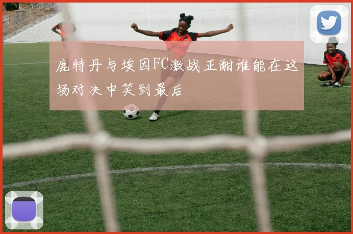 鹿特丹与埃因FC激战正酣谁能在这场对决中笑到最后