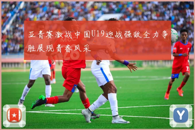 亚青赛激战中国U19迎战强敌全力争胜展现青春风采